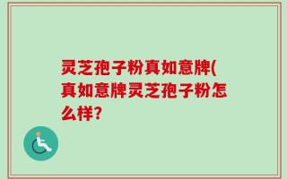 灵芝孢子粉真如意牌(真如意牌灵芝孢子粉怎么样？
