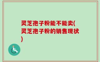 灵芝孢子粉能不能卖(灵芝孢子粉的销售现状)