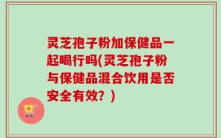 灵芝孢子粉加保健品一起喝行吗(灵芝孢子粉与保健品混合饮用是否安全有效？)