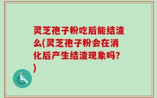 灵芝孢子粉吃后能结渣么(灵芝孢子粉会在消化后产生结渣现象吗？)