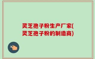 灵芝孢子粉生产厂家(灵芝孢子粉的制造商)