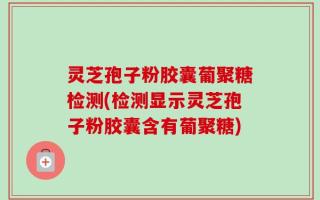 灵芝孢子粉胶囊葡聚糖检测(检测显示灵芝孢子粉胶囊含有葡聚糖)