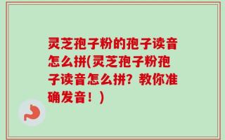 灵芝孢子粉的孢子读音怎么拼(灵芝孢子粉孢子读音怎么拼？教你准确发音！)
