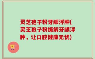 灵芝孢子粉牙龈浮肿(灵芝孢子粉缓解牙龈浮肿，让口腔健康无忧)