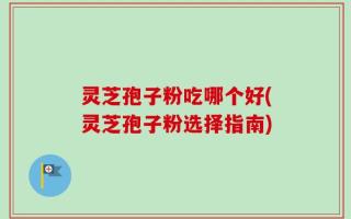 灵芝孢子粉吃哪个好(灵芝孢子粉选择指南)