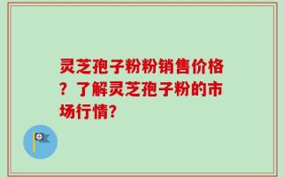 灵芝孢子粉粉销售价格？了解灵芝孢子粉的市场行情？