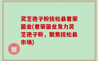 灵芝孢子粉抚松县君荣菌业(君荣菌业发力灵芝孢子粉，聚焦抚松县市场)