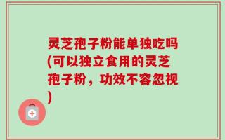 灵芝孢子粉能单独吃吗(可以独立食用的灵芝孢子粉，功效不容忽视)
