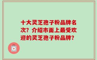 十大灵芝孢子粉品牌名次？介绍市面上最受欢迎的灵芝孢子粉品牌？