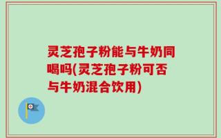 灵芝孢子粉能与牛奶同喝吗(灵芝孢子粉可否与牛奶混合饮用)