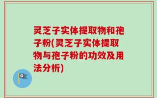 灵芝子实体提取物和孢子粉(灵芝子实体提取物与孢子粉的功效及用法分析)