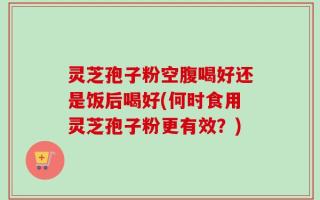 灵芝孢子粉空腹喝好还是饭后喝好(何时食用灵芝孢子粉更有效？)