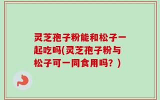 灵芝孢子粉能和松子一起吃吗(灵芝孢子粉与松子可一同食用吗？)
