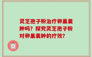 灵芝孢子粉治疗卵巢囊肿吗？探究灵芝孢子粉对卵巢囊肿的疗效？