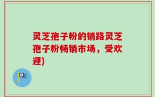 灵芝孢子粉的销路灵芝孢子粉畅销市场，受欢迎)