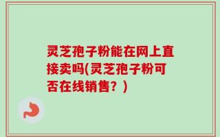 灵芝孢子粉能在网上直接卖吗(灵芝孢子粉可否在线销售？)