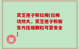 灵芝孢子粉拉稀(拉稀功效大，灵芝孢子粉新生代压缩颗粒可靠安全)