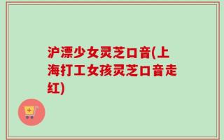 沪漂少女灵芝口音(上海打工女孩灵芝口音走红)