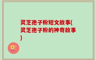灵芝孢子粉短文故事(灵芝孢子粉的神奇故事)