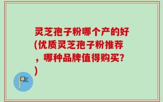 灵芝孢子粉哪个产的好(优质灵芝孢子粉推荐，哪种品牌值得购买？)