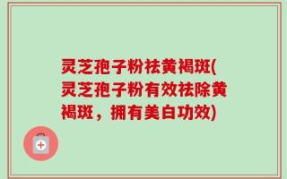 灵芝孢子粉祛黄褐斑(灵芝孢子粉有效祛除黄褐斑，拥有美白功效)