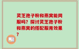 灵芝孢子粉和燕窝能同服吗？探讨灵芝孢子粉和燕窝的搭配服用效果？