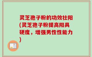 灵芝孢子粉的功效壮阳(灵芝孢子粉提高阳具硬度，增强男性性能力)