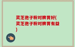 灵芝孢子粉对脾胃好(灵芝孢子粉对脾胃有益)