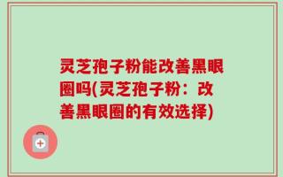 灵芝孢子粉能改善黑眼圈吗(灵芝孢子粉：改善黑眼圈的有效选择)