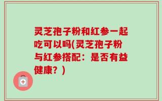 灵芝孢子粉和红参一起吃可以吗(灵芝孢子粉与红参搭配：是否有益健康？)