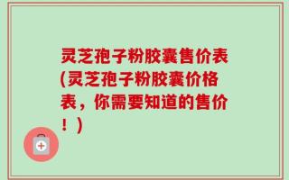 灵芝孢子粉胶囊售价表(灵芝孢子粉胶囊价格表，你需要知道的售价！)