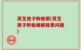 灵芝孢子粉眩晕(灵芝孢子粉能缓解眩晕问题)