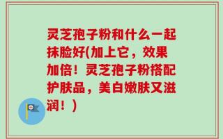灵芝孢子粉和什么一起抹脸好(加上它，效果加倍！灵芝孢子粉搭配护肤品，美白嫩肤又滋润！)
