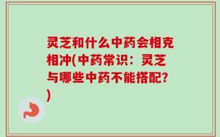灵芝和什么中药会相克相冲(中药常识：灵芝与哪些中药不能搭配？)