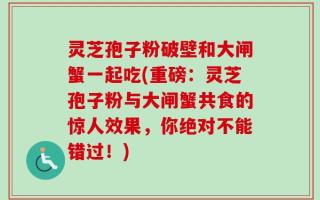 灵芝孢子粉破壁和大闸蟹一起吃(重磅：灵芝孢子粉与大闸蟹共食的惊人效果，你绝对不能错过！)