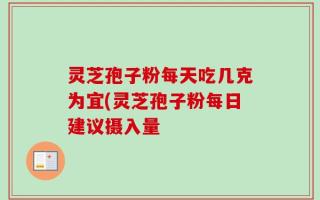 灵芝孢子粉每天吃几克为宜(灵芝孢子粉每日建议摄入量