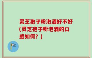 灵芝孢子粉泡酒好不好(灵芝孢子粉泡酒的口感如何？)
