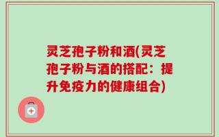 灵芝孢子粉和酒(灵芝孢子粉与酒的搭配：提升免疫力的健康组合)