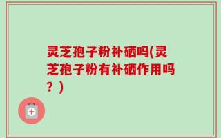 灵芝孢子粉补硒吗(灵芝孢子粉有补硒作用吗？)