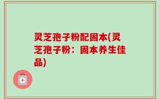灵芝孢子粉配固本(灵芝孢子粉：固本养生佳品)