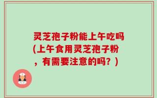 灵芝孢子粉能上午吃吗(上午食用灵芝孢子粉，有需要注意的吗？)