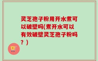灵芝孢子粉用开水煮可以破壁吗(煮开水可以有效破壁灵芝孢子粉吗？)