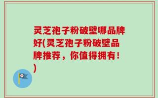 灵芝孢子粉破壁哪品牌好(灵芝孢子粉破壁品牌推荐，你值得拥有！)