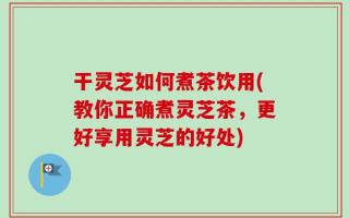 干灵芝如何煮茶饮用(教你正确煮灵芝茶，更好享用灵芝的好处)