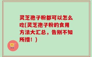 灵芝孢子粉都可以怎么吃(灵芝孢子粉的食用方法大汇总，告别不知所措！)