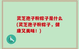 灵芝孢子粉粽子是什么(灵芝孢子粉粽子，健康又美味！)
