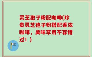 灵芝孢子粉配咖啡(珍贵灵芝孢子粉搭配香浓咖啡，美味享用不容错过！)