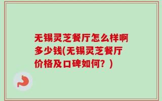 无锡灵芝餐厅怎么样啊多少钱(无锡灵芝餐厅价格及口碑如何？)