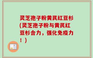 灵芝孢子粉黄芪红豆杉(灵芝孢子粉与黄芪红豆杉合力，强化免疫力！)