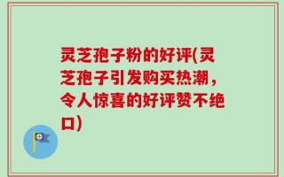 灵芝孢子粉的好评(灵芝孢子引发购买热潮，令人惊喜的好评赞不绝口)